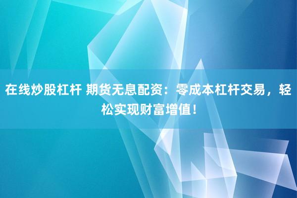 在线炒股杠杆 期货无息配资：零成本杠杆交易，轻松实现财富增值！