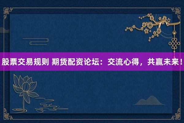 股票交易规则 期货配资论坛：交流心得，共赢未来！