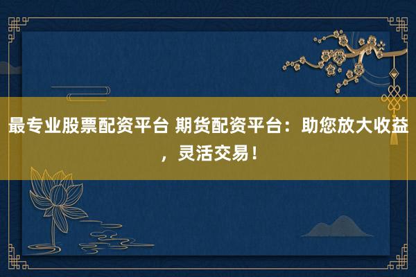 最专业股票配资平台 期货配资平台：助您放大收益，灵活交易！