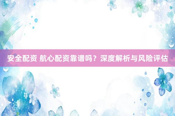 安全配资 航心配资靠谱吗？深度解析与风险评估