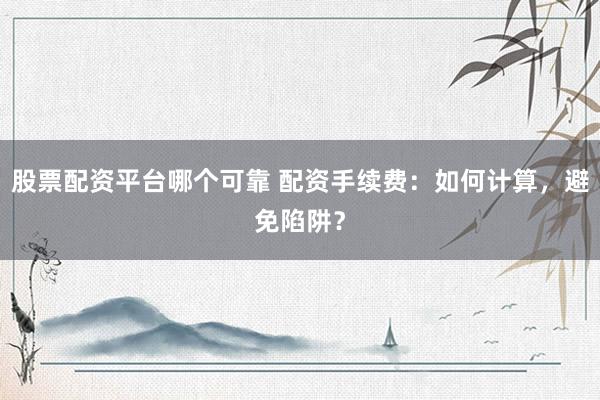 股票配资平台哪个可靠 配资手续费：如何计算，避免陷阱？