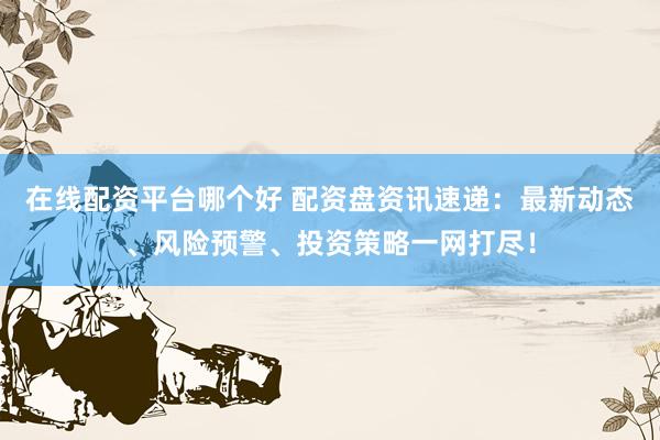 在线配资平台哪个好 配资盘资讯速递：最新动态、风险预警、投资策略一网打尽！
