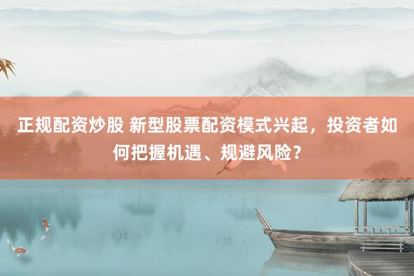 正规配资炒股 新型股票配资模式兴起，投资者如何把握机遇、规避风险？