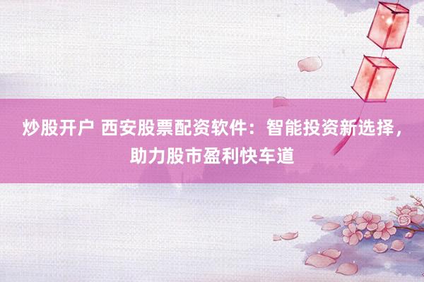 炒股开户 西安股票配资软件：智能投资新选择，助力股市盈利快车道