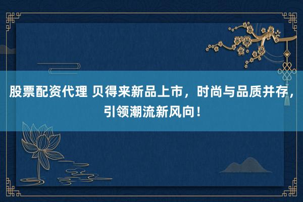 股票配资代理 贝得来新品上市，时尚与品质并存，引领潮流新风向！