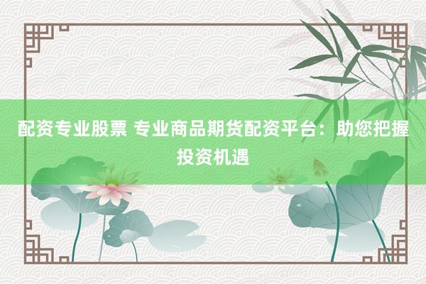 配资专业股票 专业商品期货配资平台：助您把握投资机遇