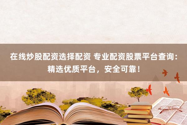 在线炒股配资选择配资 专业配资股票平台查询：精选优质平台，安全可靠！