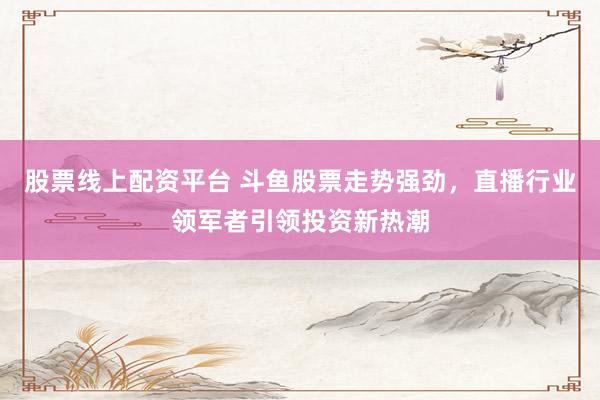 股票线上配资平台 斗鱼股票走势强劲，直播行业领军者引领投资新热潮