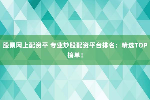 股票网上配资平 专业炒股配资平台排名：精选TOP榜单！