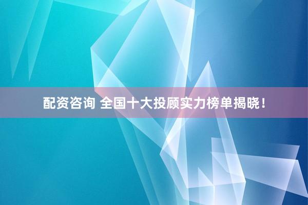配资咨询 全国十大投顾实力榜单揭晓！