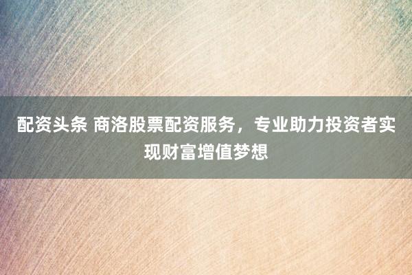 配资头条 商洛股票配资服务，专业助力投资者实现财富增值梦想