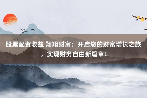 股票配资收益 翔翔财富：开启您的财富增长之旅，实现财务自由新篇章！