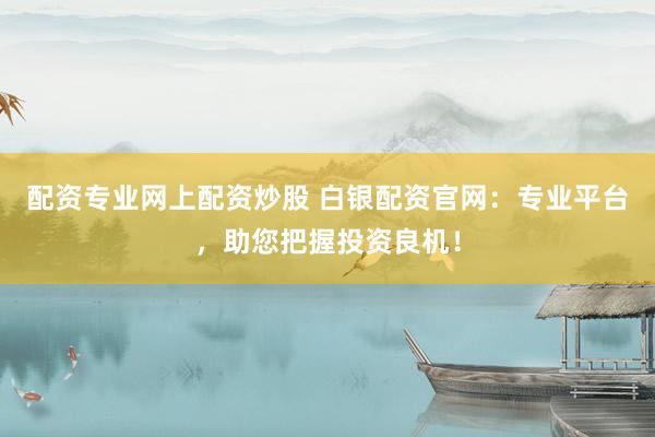 配资专业网上配资炒股 白银配资官网：专业平台，助您把握投资良机！