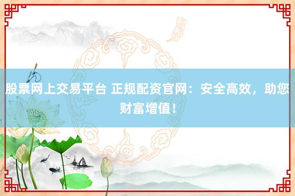 股票网上交易平台 正规配资官网：安全高效，助您财富增值！