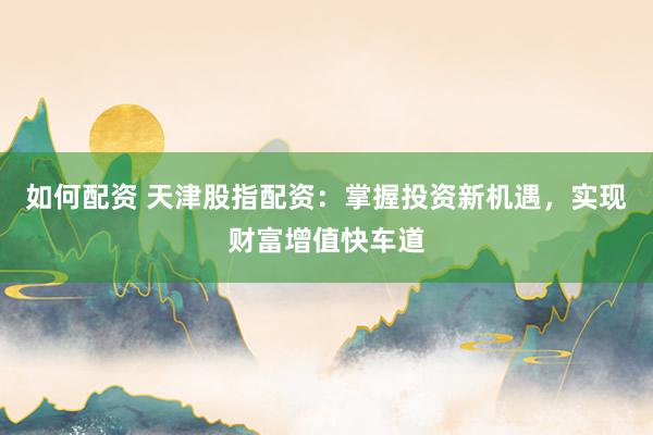 如何配资 天津股指配资：掌握投资新机遇，实现财富增值快车道
