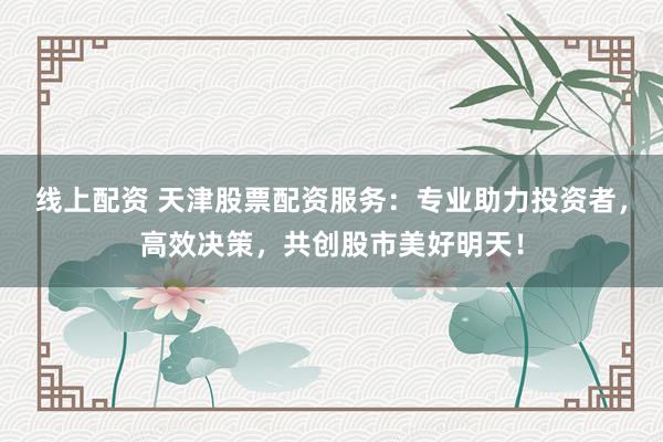 线上配资 天津股票配资服务：专业助力投资者，高效决策，共创股市美好明天！
