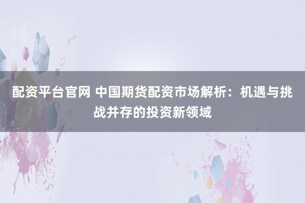 配资平台官网 中国期货配资市场解析：机遇与挑战并存的投资新领域