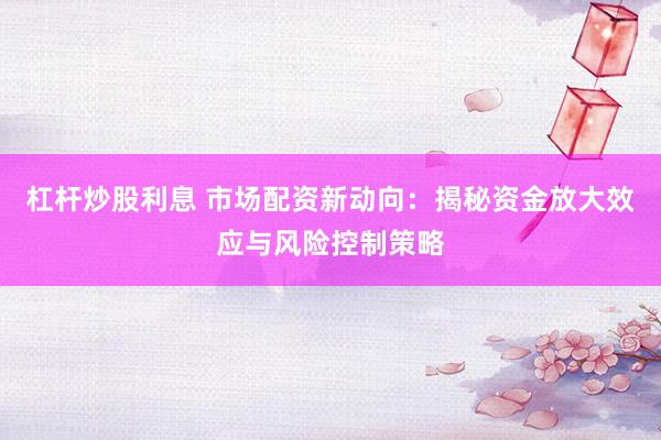 杠杆炒股利息 市场配资新动向：揭秘资金放大效应与风险控制策略