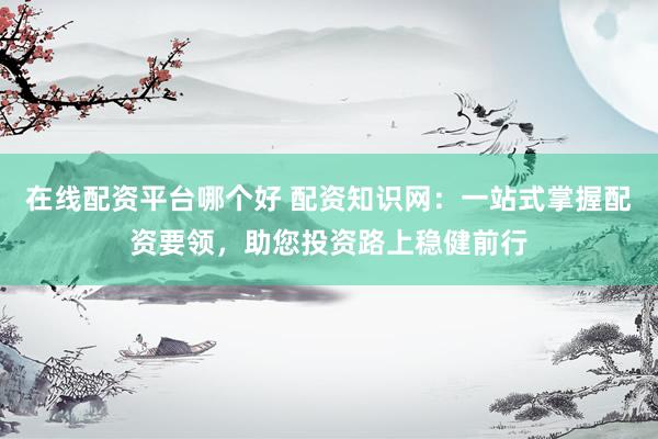 在线配资平台哪个好 配资知识网：一站式掌握配资要领，助您投资路上稳健前行