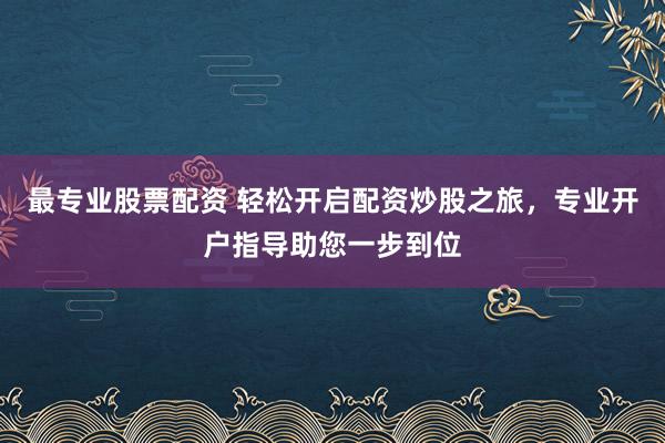 最专业股票配资 轻松开启配资炒股之旅，专业开户指导助您一步到位