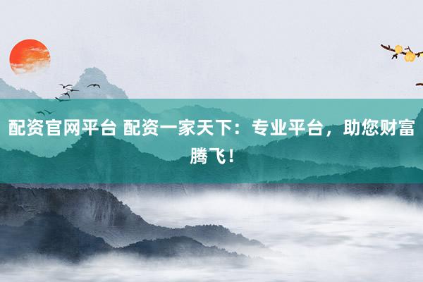 配资官网平台 配资一家天下：专业平台，助您财富腾飞！