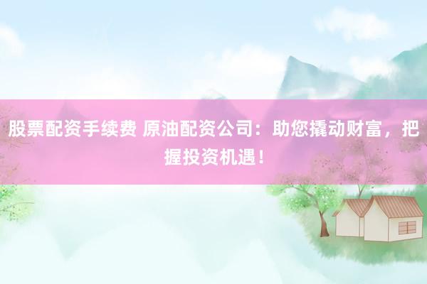 股票配资手续费 原油配资公司：助您撬动财富，把握投资机遇！
