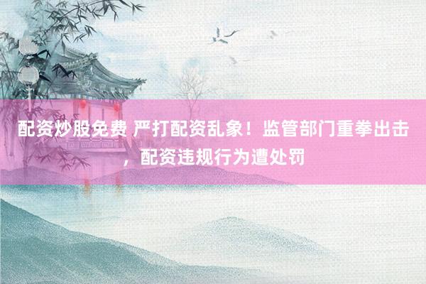 配资炒股免费 严打配资乱象！监管部门重拳出击，配资违规行为遭处罚