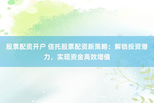 股票配资开户 信托股票配资新策略：解锁投资潜力，实现资金高效增值