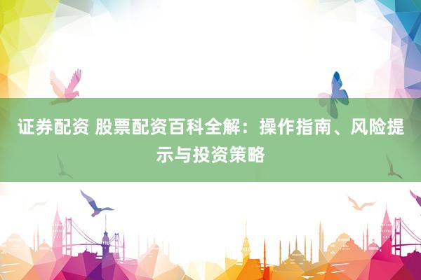 证券配资 股票配资百科全解：操作指南、风险提示与投资策略