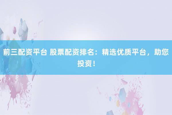 前三配资平台 股票配资排名：精选优质平台，助您投资！
