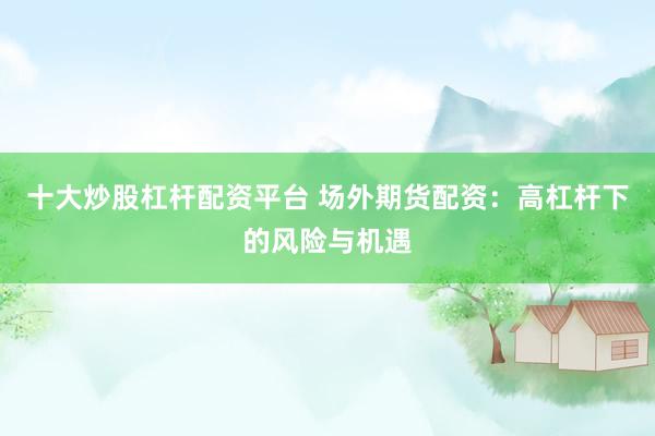 十大炒股杠杆配资平台 场外期货配资：高杠杆下的风险与机遇