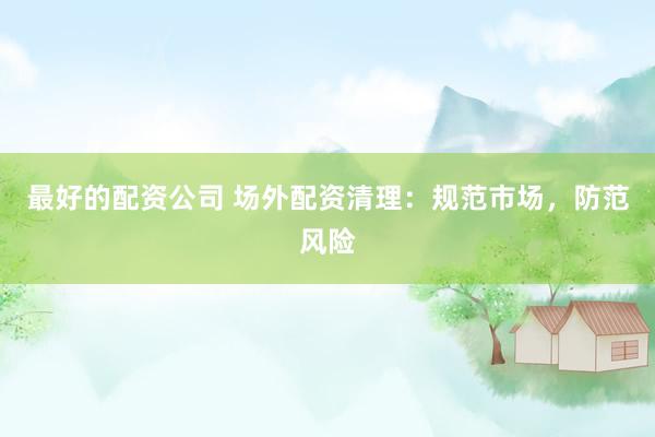 最好的配资公司 场外配资清理：规范市场，防范风险