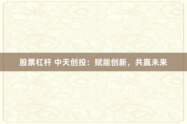 股票杠杆 中天创投：赋能创新，共赢未来