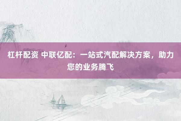 杠杆配资 中联亿配：一站式汽配解决方案，助力您的业务腾飞