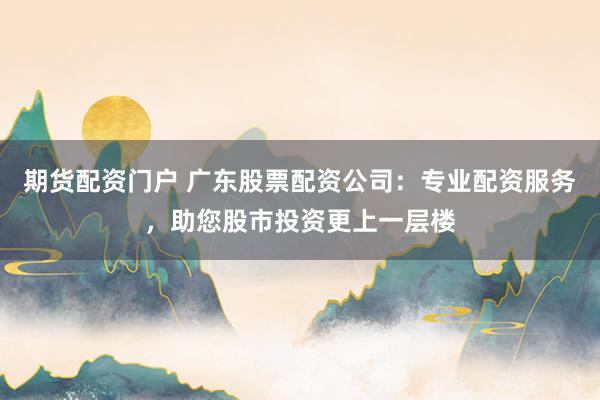 期货配资门户 广东股票配资公司：专业配资服务，助您股市投资更上一层楼