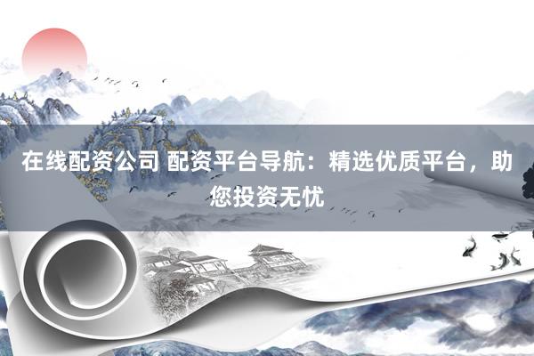 在线配资公司 配资平台导航：精选优质平台，助您投资无忧