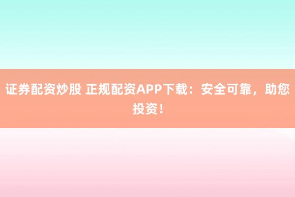 证券配资炒股 正规配资APP下载：安全可靠，助您投资！