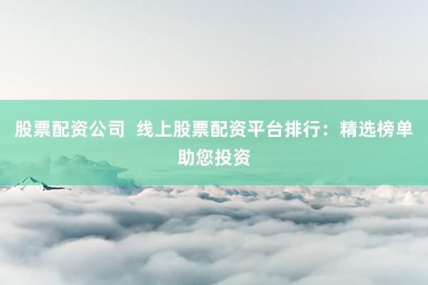股票配资公司  线上股票配资平台排行：精选榜单助您投资