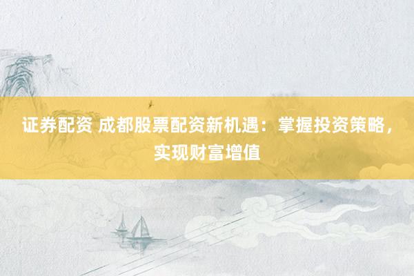 证券配资 成都股票配资新机遇：掌握投资策略，实现财富增值