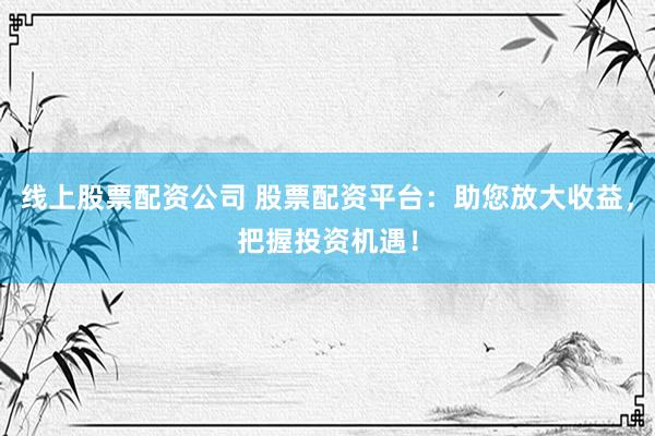 线上股票配资公司 股票配资平台：助您放大收益，把握投资机遇！