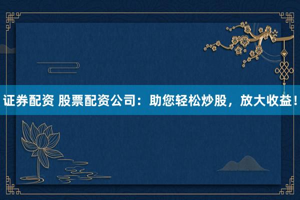 证券配资 股票配资公司：助您轻松炒股，放大收益！