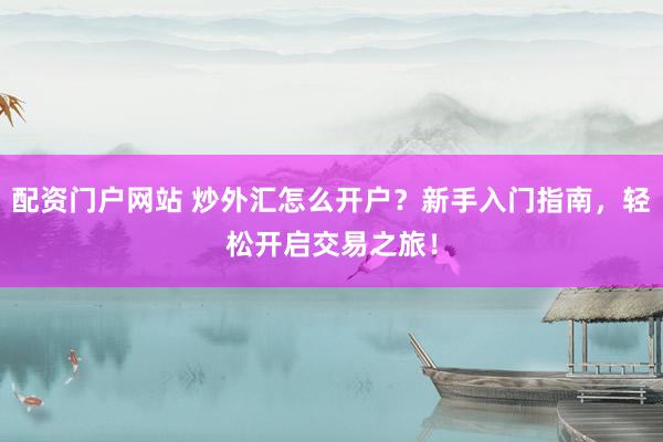 配资门户网站 炒外汇怎么开户？新手入门指南，轻松开启交易之旅！