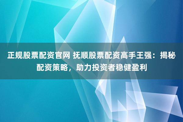 正规股票配资官网 抚顺股票配资高手王强：揭秘配资策略，助力投资者稳健盈利