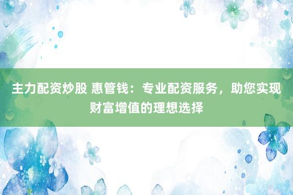主力配资炒股 惠管钱：专业配资服务，助您实现财富增值的理想选择