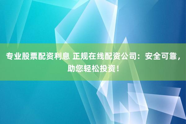 专业股票配资利息 正规在线配资公司：安全可靠，助您轻松投资！