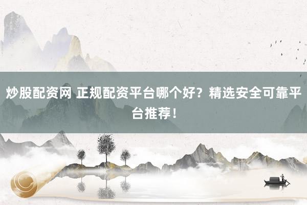 炒股配资网 正规配资平台哪个好？精选安全可靠平台推荐！