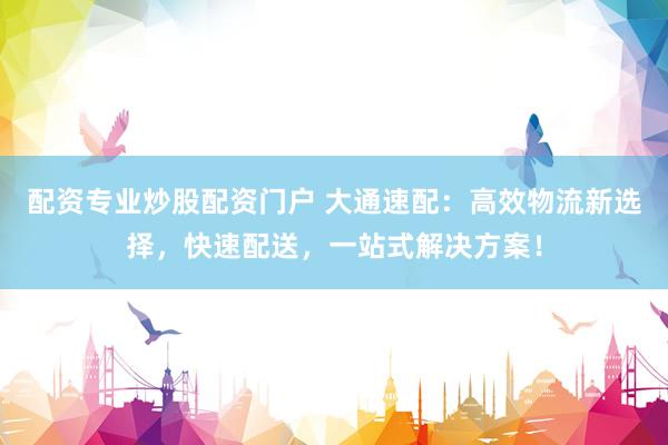 配资专业炒股配资门户 大通速配：高效物流新选择，快速配送，一站式解决方案！