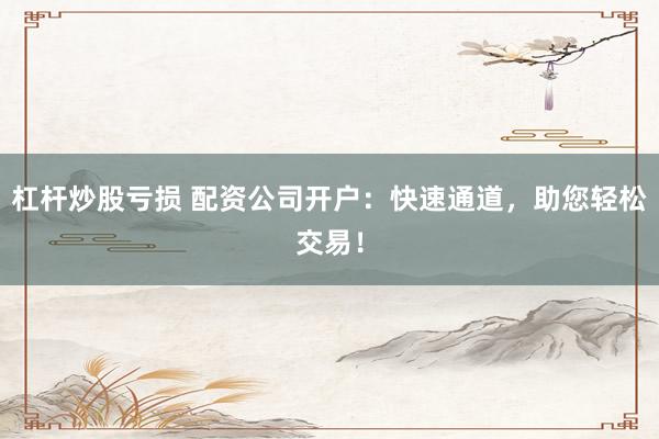杠杆炒股亏损 配资公司开户：快速通道，助您轻松交易！