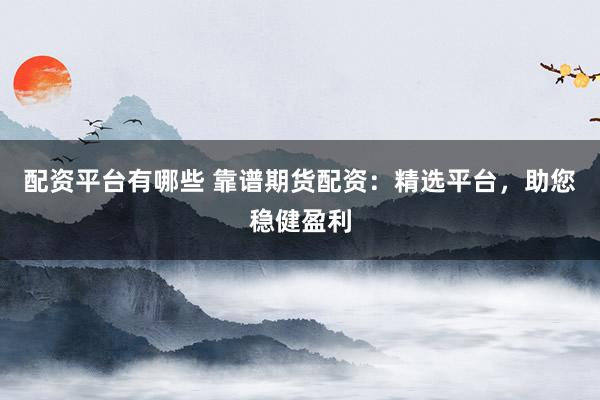 配资平台有哪些 靠谱期货配资：精选平台，助您稳健盈利