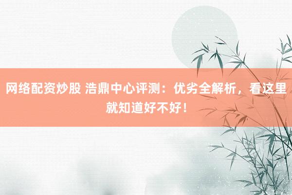 网络配资炒股 浩鼎中心评测：优劣全解析，看这里就知道好不好！
